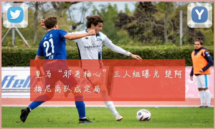 皇马“邪恶轴心”三人组曝光 楚阿梅尼离队成定局