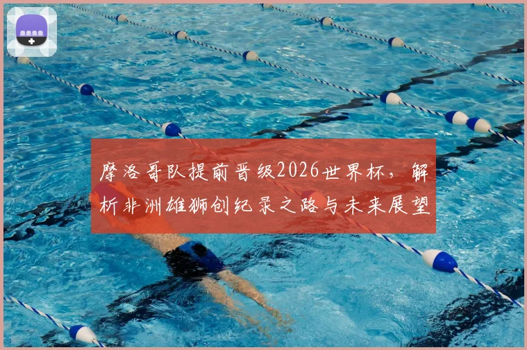 摩洛哥队提前晋级2026世界杯,解析非洲雄狮创纪录之路与未来展望