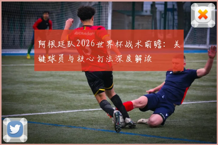 阿根廷队2026世界杯战术前瞻：关键球员与核心打法深度解读