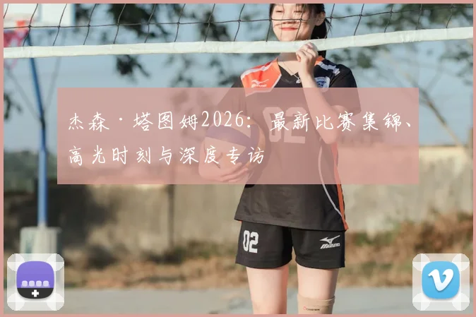 杰森·塔图姆2026：最新比赛集锦、高光时刻与深度专访