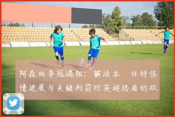 阿森纳争冠遇阻：解读本・怀特伤情进展与关键判罚对英超格局的双重影响