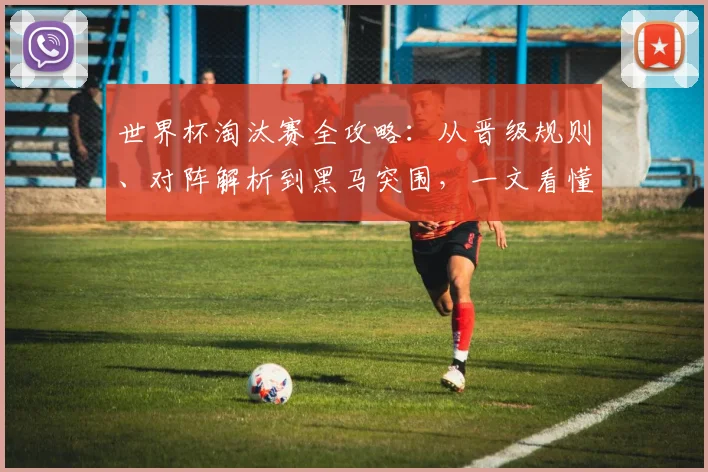 世界杯淘汰赛全攻略：从晋级规则、对阵解析到黑马突围，一文看懂冠军之路